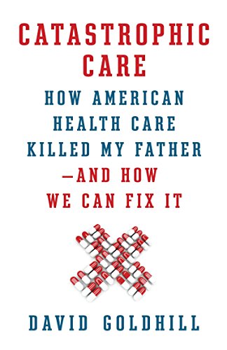 Catastrophic Care: How American Health Care Killed My Father--and How We Can Fix It